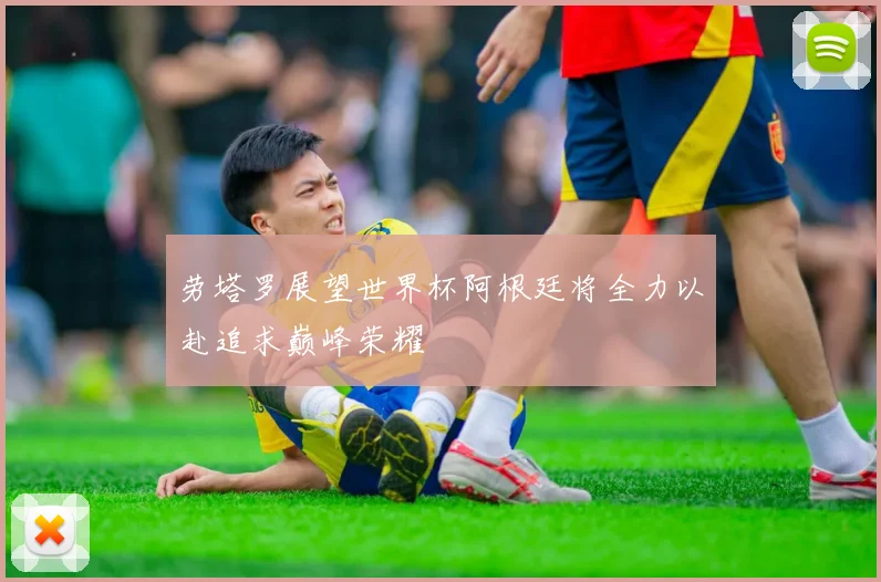 劳塔罗展望世界杯阿根廷将全力以赴追求巅峰荣耀