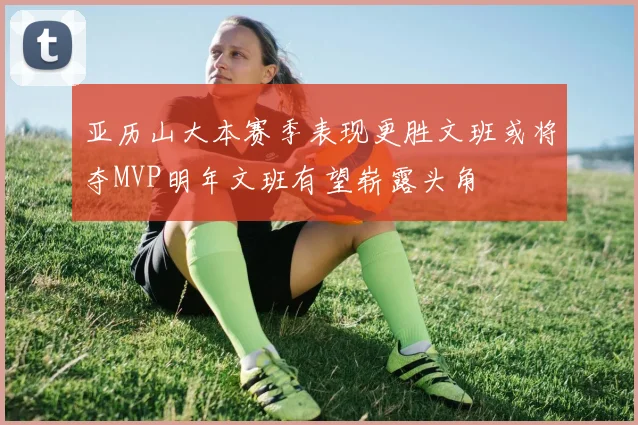亚历山大本赛季表现更胜文班或将夺MVP明年文班有望崭露头角