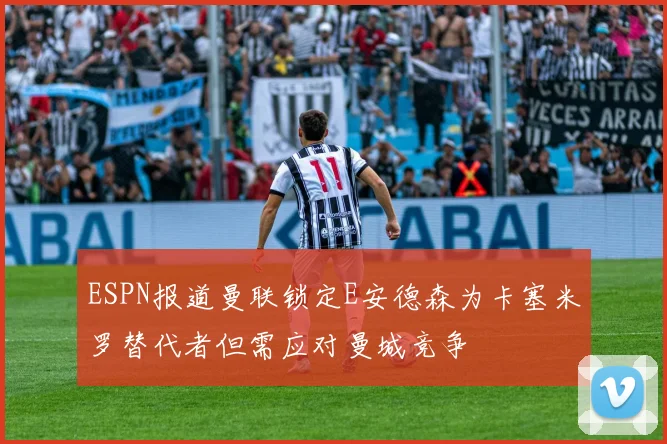 ESPN报道曼联锁定E安德森为卡塞米罗替代者但需应对曼城竞争