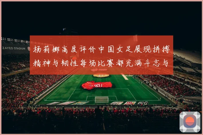 杨莉娜高度评价中国女足展现拼搏精神与韧性每场比赛都充满斗志与硬气
