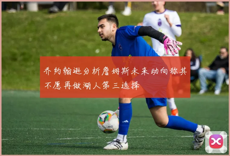 乔约翰逊分析詹姆斯未来动向称其不愿再做湖人第三选择