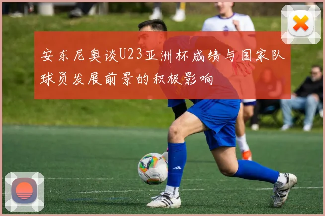 安东尼奥谈U23亚洲杯成绩与国家队球员发展前景的积极影响