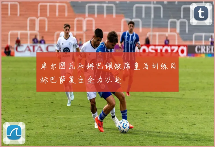 库尔图瓦和姆巴佩缺席皇马训练目标巴萨复出全力以赴