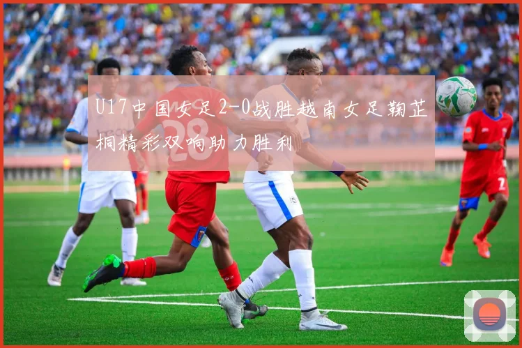 U17中国女足2-0战胜越南女足鞠芷桐精彩双响助力胜利