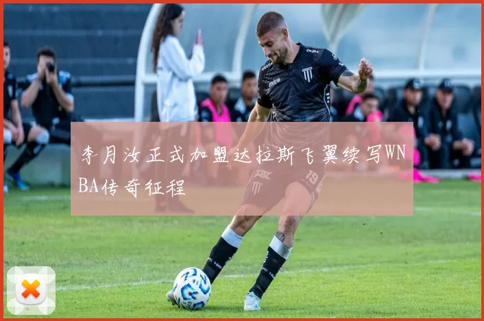 李月汝正式加盟达拉斯飞翼续写WNBA传奇征程