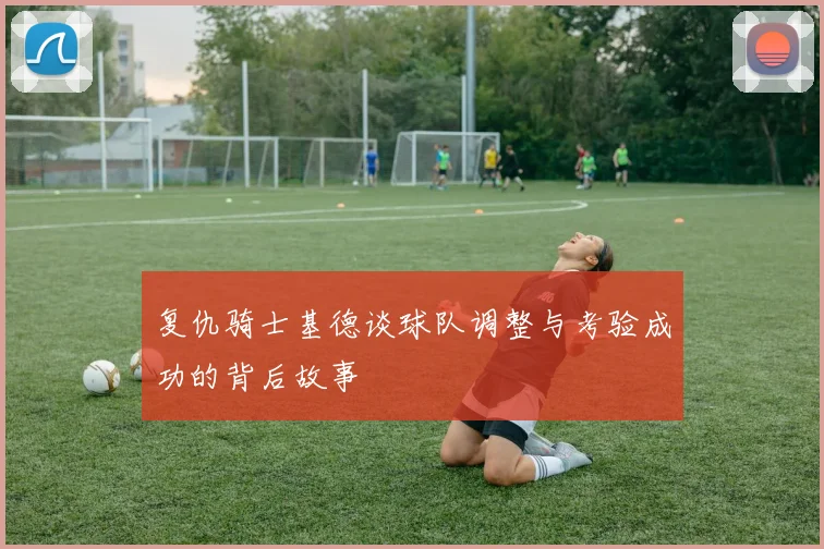复仇骑士基德谈球队调整与考验成功的背后故事