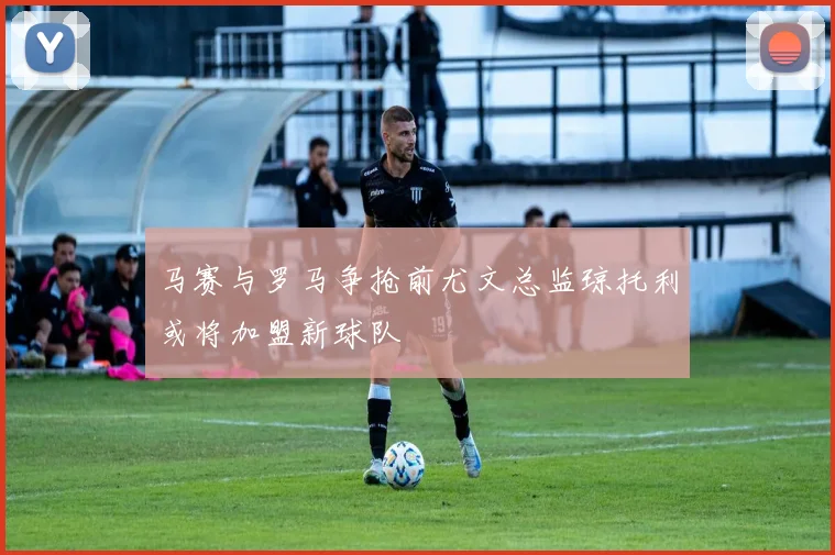 马赛与罗马争抢前尤文总监琼托利或将加盟新球队