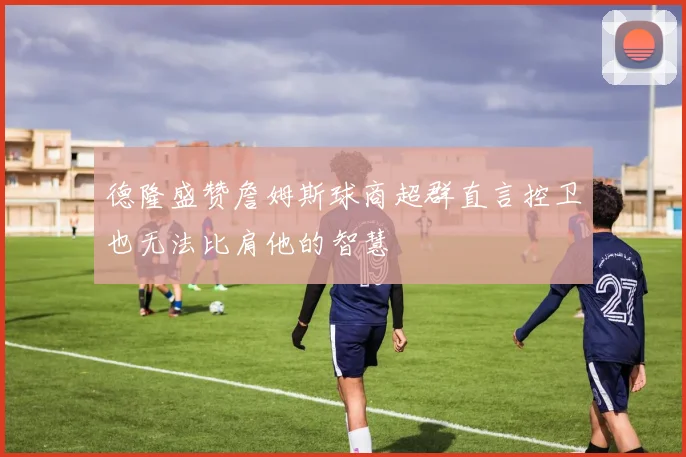 德隆盛赞詹姆斯球商超群直言控卫也无法比肩他的智慧