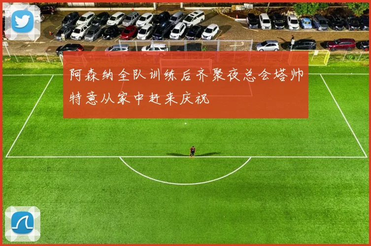 阿森纳全队训练后齐聚夜总会塔帅特意从家中赶来庆祝