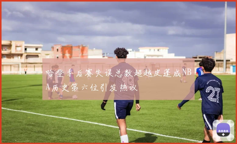 哈登季后赛失误总数超越皮蓬成NBA历史第六位引发热议