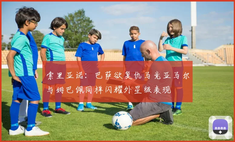 索里亚诺：巴萨欲复仇马竞亚马尔与姆巴佩同样闪耀外星级表现
