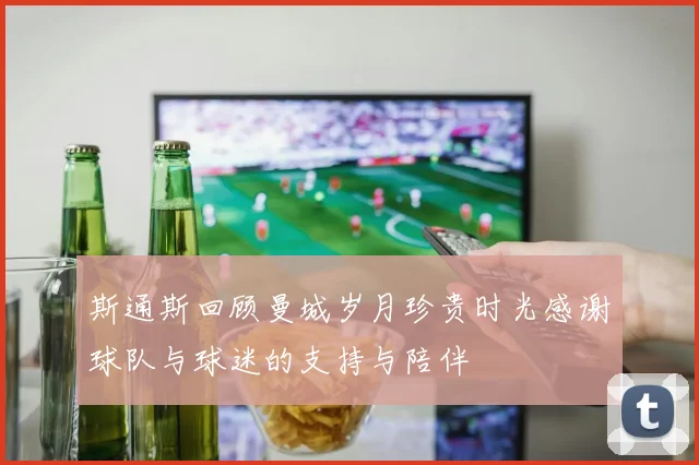 斯通斯回顾曼城岁月珍贵时光感谢球队与球迷的支持与陪伴