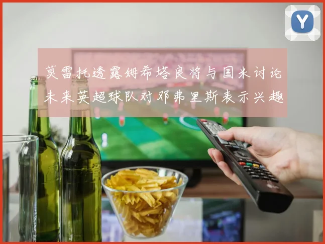 莫雷托透露姆希塔良将与国米讨论未来英超球队对邓弗里斯表示兴趣