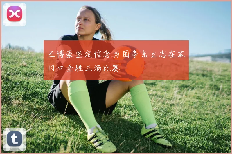王博豪坚定信念为国争光立志在家门口全胜三场比赛
