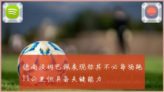 德尚谈姆巴佩表现称其不必每场跑11公里但具备关键能力