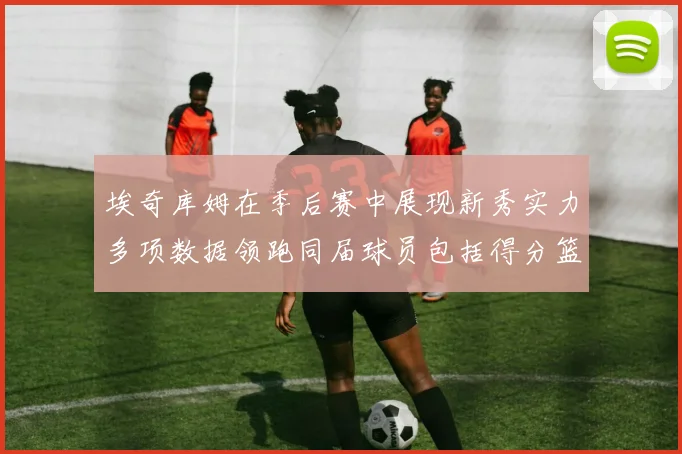 埃奇库姆在季后赛中展现新秀实力多项数据领跑同届球员包括得分篮板助攻抢断三分