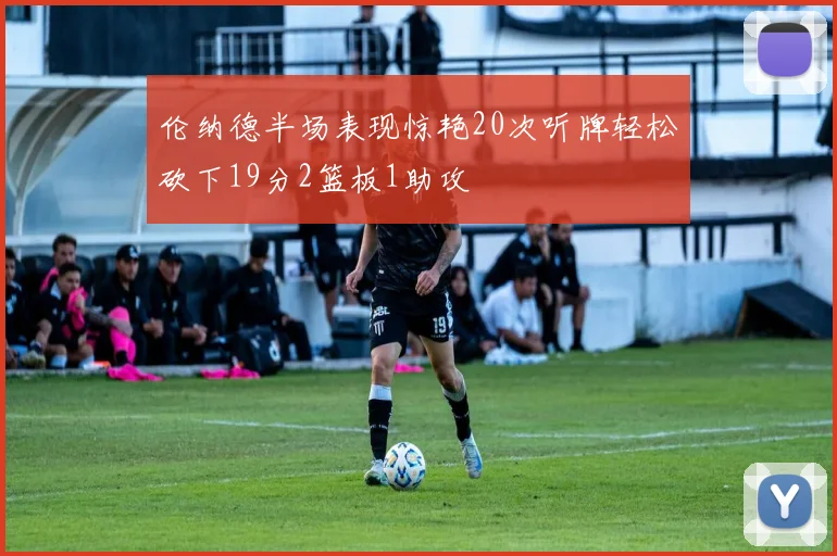 伦纳德半场表现惊艳20次听牌轻松砍下19分2篮板1助攻