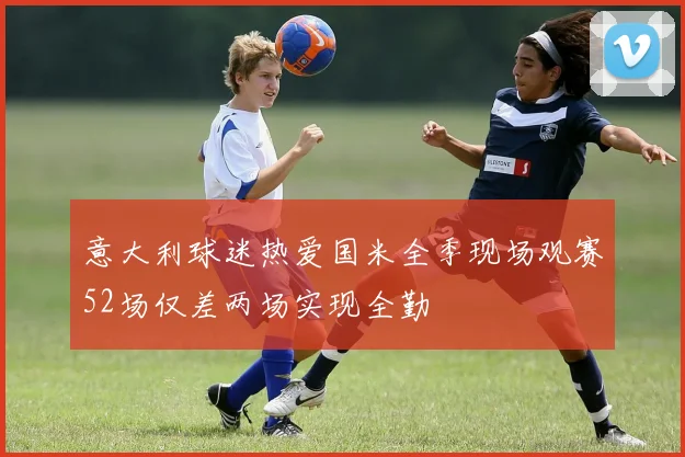 意大利球迷热爱国米全季现场观赛52场仅差两场实现全勤