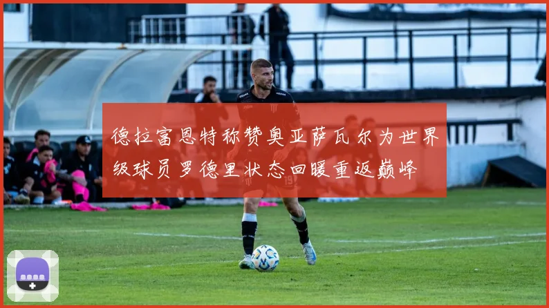 德拉富恩特称赞奥亚萨瓦尔为世界级球员罗德里状态回暖重返巅峰