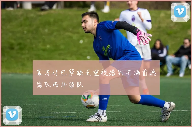 莱万对巴萨缺乏重视感到不满首选离队而非留队