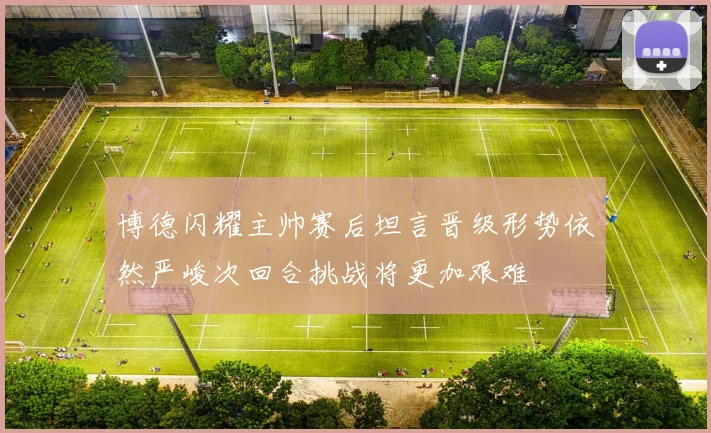 博德闪耀主帅赛后坦言晋级形势依然严峻次回合挑战将更加艰难