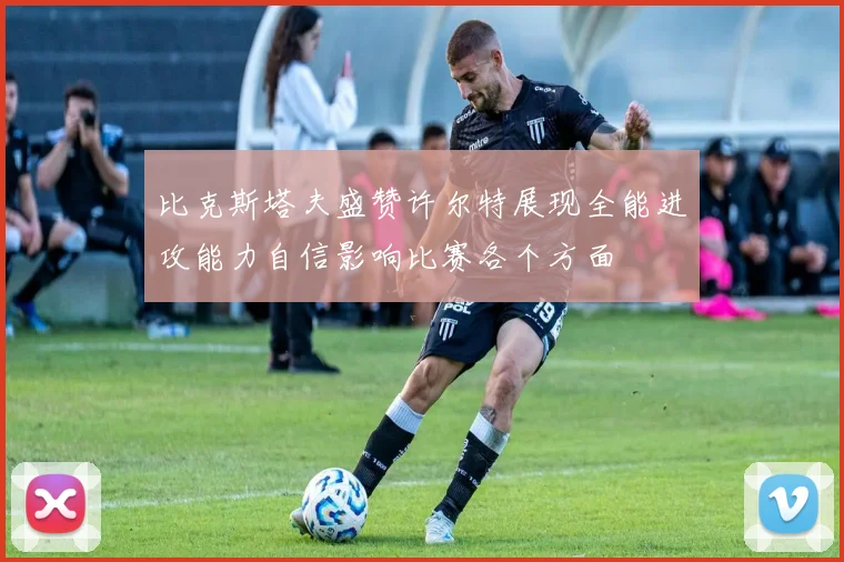 比克斯塔夫盛赞许尔特展现全能进攻能力自信影响比赛各个方面
