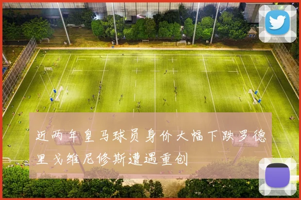 近两年皇马球员身价大幅下跌罗德里戈维尼修斯遭遇重创