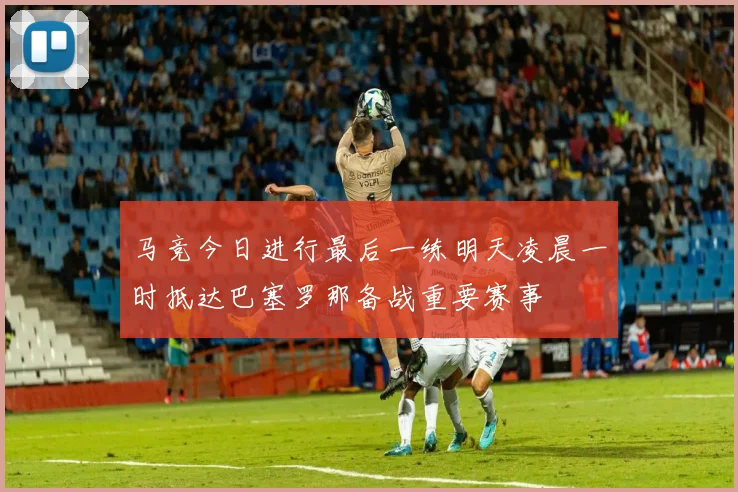 马竞今日进行最后一练明天凌晨一时抵达巴塞罗那备战重要赛事