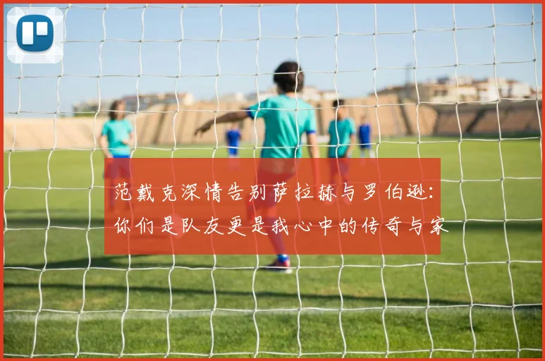 范戴克深情告别萨拉赫与罗伯逊：你们是队友更是我心中的传奇与家人