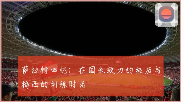 萨拉特回忆：在国米效力的经历与梅西的训练时光